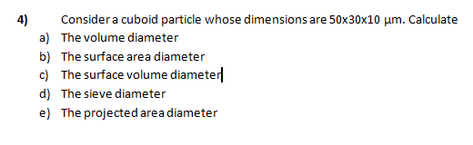 4)
Considera cuboid particle whose dimensions are 50x30x10 µm. Calculate
a) The volume diameter
b) The surface area diameter
c) The surface volume diameter
d) The sieve diameter
e) The projected area diameter
