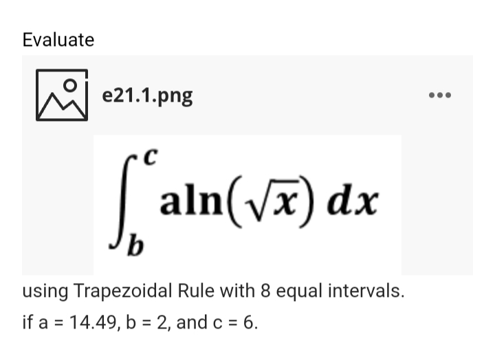 Evaluate
he e21.1.png
|
aln(Vx) dx
b.
using Trapezoidal Rule with 8 equal intervals.
if a = 14.49, b = 2, and c = 6.
%3D
%3D
