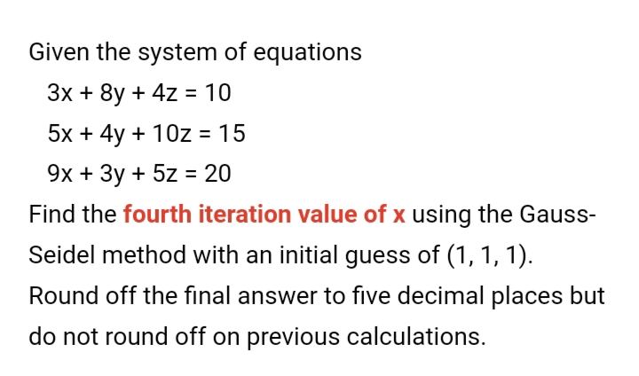 Given the system of equations
Зx + 8y + 4z 3 10
5x + 4y + 10z = 15
9х + Зу + 5z %3D 20
Find the fourth iteration value of x using the Gauss-
Seidel method with an initial guess of (1, 1, 1).
Round off the final answer to five decimal places but
do not round off on previous calculations.
