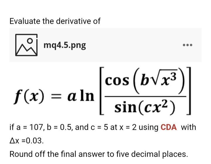 Evaluate the derivative of
M mq4.5.png
cos (bVx³)
COS
f(x) = a ln
sin(cx2)
if a = 107, b = 0.5, and c = 5 at x = 2 using CDA with
Ax =0.03.
Round off the final answer to five decimal places.
