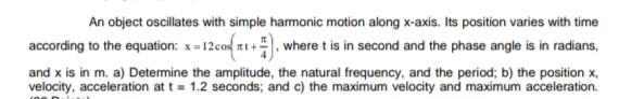 An object oscillates with simple harmonic motion along x-axis. Its position varies with time
according to the equation: x = 12cos zt+, where t is in second and the phase angle is in radians,
and x is in m. a) Determine the amplitude, the natural frequency, and the period; b) the position x,
velocity, acceleration at t = 1.2 seconds; and c) the maximum velocity and maximum acceleration.
