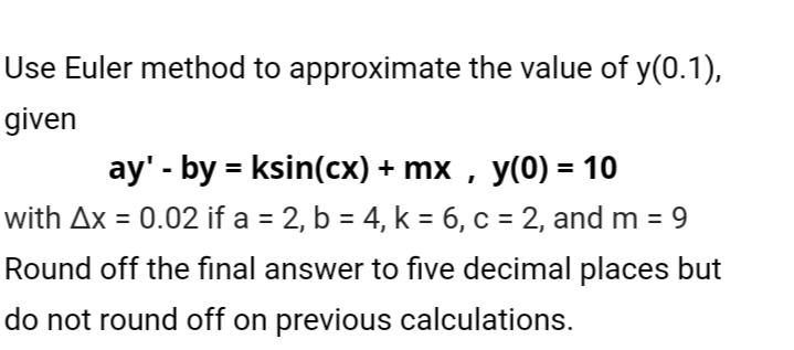 Use Euler method to approximate the value of y(0.1),
given
ay' - by = ksin(cx) + mx , y(0) = 10
with Ax = 0.02 if a = 2, b = 4, k = 6, c = 2, and m = 9
%3D
%3D
%3D
%3D
Round off the final answer to five decimal places but
do not round off on previous calculations.
