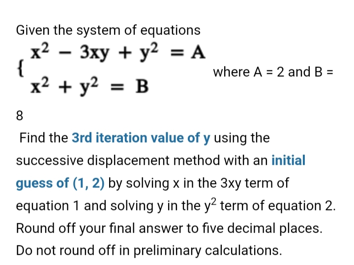 Given the system of equations
x2 – 3xy + y2 = A
{
x² + y² = B
where A = 2 and B =
8.
Find the 3rd iteration value of y using the
successive displacement method with an initial
guess of (1, 2) by solving x in the 3xy term of
equation 1 and solving y in the y? term of equation 2.
Round off your final answer to five decimal places.
Do not round off in preliminary calculations.
