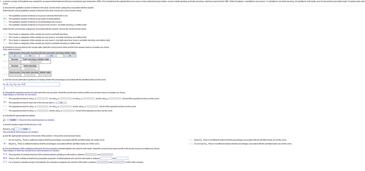 A random sample of 60 patients was selected for an experimental treatment of temporomandibular (jaw) dysfunction (TMD). Prior to treatment, the patients filled out a survey on two nonfunctional jaw habits-bruxism (teeth grinding) and teeth clenching that have been linked to TMD. Of the 60 patients, 4 admitted to only bruxism, 13 admitted to only teeth clenching, 24 admitted to both habits, and 19 claimed they had neither habit. Complete parts a thro
below.
a. Describe the qualitative variable of interest in the study. Give the levels (categories) associated with the variable.
Determine the correct qualitative variable of interest in the study. Choose the correct answer below.
OA. The qualitative variable of interest is if a person clenches their teeth or not.
B. The qualitative variable of interest is jaw habits of dental patients.
O C. The qualitative variable of interest is if a dental patient has bruxism.
O D. The qualitative variable of interest is if a person has bruxism, only teeth clenching, or neither habit.
Determine the correct levels (categories) associated with the variable. Choose the correct answer below.
O A. The 2 levels or categories of this variable are bruxism and teeth clenching.
O B. The 3 levels or categories of this variable are only bruxism, only teeth clenching, and neither habit.
C. The 4 levels or categories of this variable are only bruxism, only teeth clenching, bruxism and teeth clenching, and neither habit.
O D. The 2 levels or categories of this variable are bruxism and teeth clenching or neither habit.
b. Construct a one-way table for the sample data. Select the correct choice below and fill in the answer boxes to complete your choice.
(Type whole numbers.)
Only bruxism Only teeth clenching Bruxism and teeth clenching | Neither habit
CA
4
13
24
19
Bruxism
Teeth clenching or Neither habit
O B.
Bruxism
Teeth clenching
O C.
Only bruxism Only teeth clenching Neither habit
O D.
c. Give the null and alternative hypotheses for testing whether the percentages associated with the admitted habits are the same.
Ho: P₁ P₂ = P3 P4 = 0.25
: [
d. Calculate the expected numbers for each cell of the one-way table. Select the correct choice below and fill in any answer boxes to complete your choice.
(Type integers or decimals. Do not round.)
O A. The expected number for cell p₁ is
for cell p₂ is
, for cell P3 is
and for cell p4 is
Not all of the expected numbers are the same.
B. The expected number for each cell in the one-way table is
OC. The expected number for cell p, is
, for cell p₂ is
and for cell p, is
P3
.Not all of the expected numbers are the same.
Not all of the expected numbers are the same.
OD. The expected number for cell p, is
and for cell p₂ is
e. Calculate the appropriate test statistic.
14.800
(Round to three decimal places as needed.)
f. Give the rejection
region for the test at a = 0.05.
Reject Hif x² >
7.815
(Round to three decimal places as needed.)
g. Give the appropriate conclusion in the words of the problem. Choose the correct answer below.
O A. Do not reject Ho. There is sufficient evidence that the percentages associated with the admitted habits are not the same.
OB. Reject Ho. There is insufficient evidence that the percentages associated with the admitted habits are not the same.
O D. Do not reject Ho. There is insufficient evidence that the percentages associated with the admitted habits are not the same.
C. Reject Ho. There is sufficient evidence that the percentages associated with the admitted habits are not the same.
h. Find and interpret a 95% confidence interval for the true proportion of dental patients who admit to both habits. Select the correct choice below and fill in the answer boxes to complete your choice.
(Type integers or decimals rounded to two decimal places as needed.)
O A. The proportion of samples that have 95% of dental patients admitting to both habits is between
and
ⒸB. There is 95% confidence that the true population proportion of dental patients who admit to both habits is between
and
O C. For a randomly selected sample of 60 patients, the proportion of patients who admit to both habits is between
in 95% of the samples.
15
and