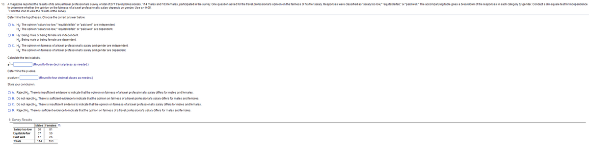10. A magazine reported the results of its annual travel professionals survey. A total of 277 travel professionals, 114 males and 163 females, participated in the survey. One question asked for the travel professional's opinion on the fairness of his/her salary. Responses were classified as "salary too low," "equitable/fair," or "paid well." The accompanying table gives a breakdown of the responses in each category by gender. Conduct a chi-square test for independence
to determine whether the opinion on the fairness of a travel professional's salary depends on gender. Use a = 0.05.
1 Click the icon to view the results of the survey.
Determine the hypotheses. Choose the correct answer below.
O A. Ho: The opinion "salary too low," "equitable/fair," or "paid well" are independent.
H₂: The opinion "salary too low," "equitable/fair," or "paid well" are dependent.
O B. Ho: Being male or being female are independent.
H: Being male or being female are dependent.
O C. Ho: The opinion on fairness of a travel professional's salary and gender are independent.
H₂: The opinion on fairness of a travel professional's salary and gender are dependent.
Calculate the test statistic.
x² =
(Round to three decimal places as needed.)
Determine the p-value.
p-value=
(Round to four decimal places as needed.)
State your conclusion.
O A. Reject Ho. There is insufficient evidence to indicate that the opinion on fairness of a travel professional's salary differs for males and females.
O B.
Do not reject Ho. There is sufficient evidence to indicate that the opinion on fairness of a travel professional's salary differs for males and females.
O C.
Do not reject Ho. There is insufficient evidence to indicate that the opinion on fairness of a travel professional's salary differs for males and females.
O D. Reject Ho. There is sufficient evidence to indicate that the opinion on fairness of a travel professional's salary differs for males and females.
1: Survey Results
Males Females
1-**3
Salary too low 30
Equitable/fair 67
Paid well
17
Totals
114 163
81
56
26