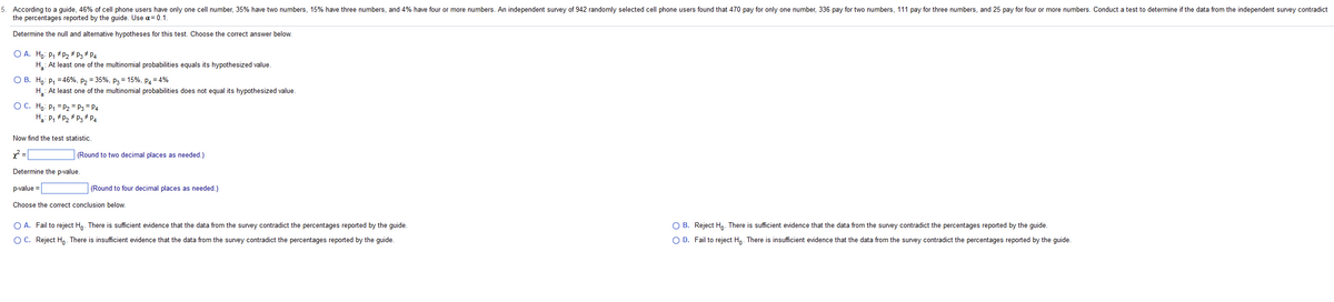 5. According to a guide, 46% of cell phone users have only one cell number, 35% have two numbers, 15% have three numbers, and 4% have four or more numbers. An independent survey of 942 randomly selected cell phone users found that 470 pay for only one number, 336 pay for two numbers, 111 pay for three numbers, and 25 pay for four or more numbers. Conduct a test to determine if the data from the independent survey contradict
the percentages reported by the guide. Use α = 0.1.
Determine the null and alternative hypotheses for this test. Choose the correct answer below.
O A. Ho: P₁ P₂ # P3 * P4
H: At least one of the multinomial probabilities equals its hypothesized value.
O B. Ho: P₁ = 46%, P₂ = 35%, P3= 15%, P4 = 4%
H₁: At least one of the multinomial probabilities does not equal its hypothesized value.
OC. Ho: P₁
P₂ = P3 P4
Ha: P₁
P₂ P3 P4
Now find the test statistic.
x² =
(Round to two decimal places as needed.)
Determine the p-value.
p-value=
(Round to four decimal places as needed.)
Choose the correct conclusion below.
O A. Fail to reject Ho. There is sufficient evidence that the data from the survey contradict the percentages reported by the guide.
OB. Reject Ho. There is sufficient evidence that the data from the survey contradict the percentages reported by the guide.
OD. Fail to re Ho. There is insufficient evidence that the data from the survey contradict the ages reported by the guide.
O C. Reject Ho. There is insufficient evidence that the data from the survey contradict the percentages reported by the guide.