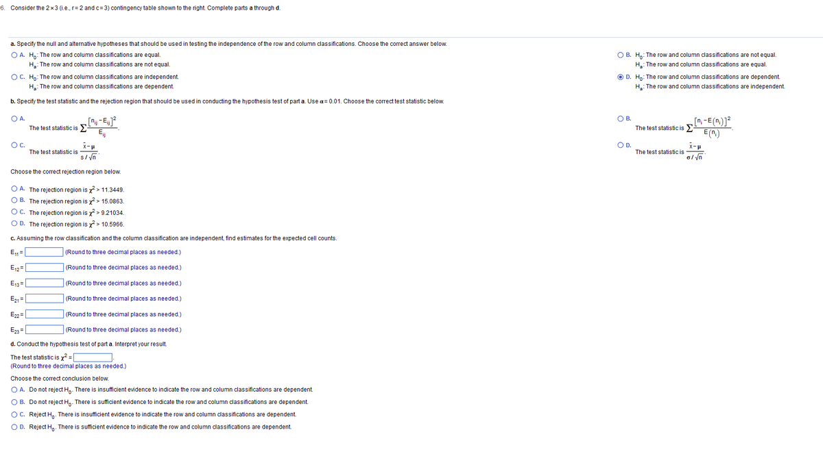 6. Consider the 2x3 (i.e., r= 2 and c=3) contingency table shown to the right. Complete parts a through d.
a. Specify the null and alternative hypotheses that should be used in testing the independence of the row and column classifications. Choose the correct answer below.
O A. Ho: The row and column classifications are equal.
H₂: The row and column classifications are not equal.
O C. Ho: The row and column classifications are independent.
H₂: The row and column classifications are dependent.
b. Specify the test statistic and the rejection region that should be used in conducting the hypothesis test of part a. Use α=0.01. Choose the correct test statistic below.
O A.
[n-Ej]²
The test statistic is
OC.
The test statistic is
x-μ
s/√n
Choose the correct rejection region below.
OA. The rejection region is x² > 11.3449.
OB. The rejection region is ² > 15.0863.
O C. The rejection region is ²> 9.21034.
O D. The rejection region is x² > 10.5966.
c. Assuming the row classification and the column classification are independent, find estimates for the expected cell counts.
(Round to three decimal places as needed.)
E₁₁1=
E₁2
(Round to three decimal places as needed.)
E13=
(Round to three decimal places as needed.)
E₂1=
(Round to three decimal places as needed.)
E22=
(Round to three decimal places as needed.)
E23=
(Round to three decimal places as needed.)
d. Conduct the hypothesis test of part a. Interpret your result.
The test statistic is x² =
(Round to three decimal places as needed.)
Choose the correct conclusion below.
O A. Do not reject Ho. There is insufficient evidence to indicate the row and column classifications are dependent.
O B. Do not reject Ho. There is sufficient evidence o indicate the row and column classifications are dependent.
O C. Reject Ho. There is insufficient evidence to indicate the row and column classifications are dependent.
O D. Reject Ho. There is sufficient evidence to indicate the row and column classifications are dependent.
O B. Ho: The row and column classifications are not equal.
H: The row and column classifications are equal.
O D. Ho: The row and column classifications are dependent.
H₂: The row and column classifications are independent.
O B.
The test statistic is Σ
[n-E(n)]
E(n₁)
O D.
The test statistic is
x-μ
o/√n