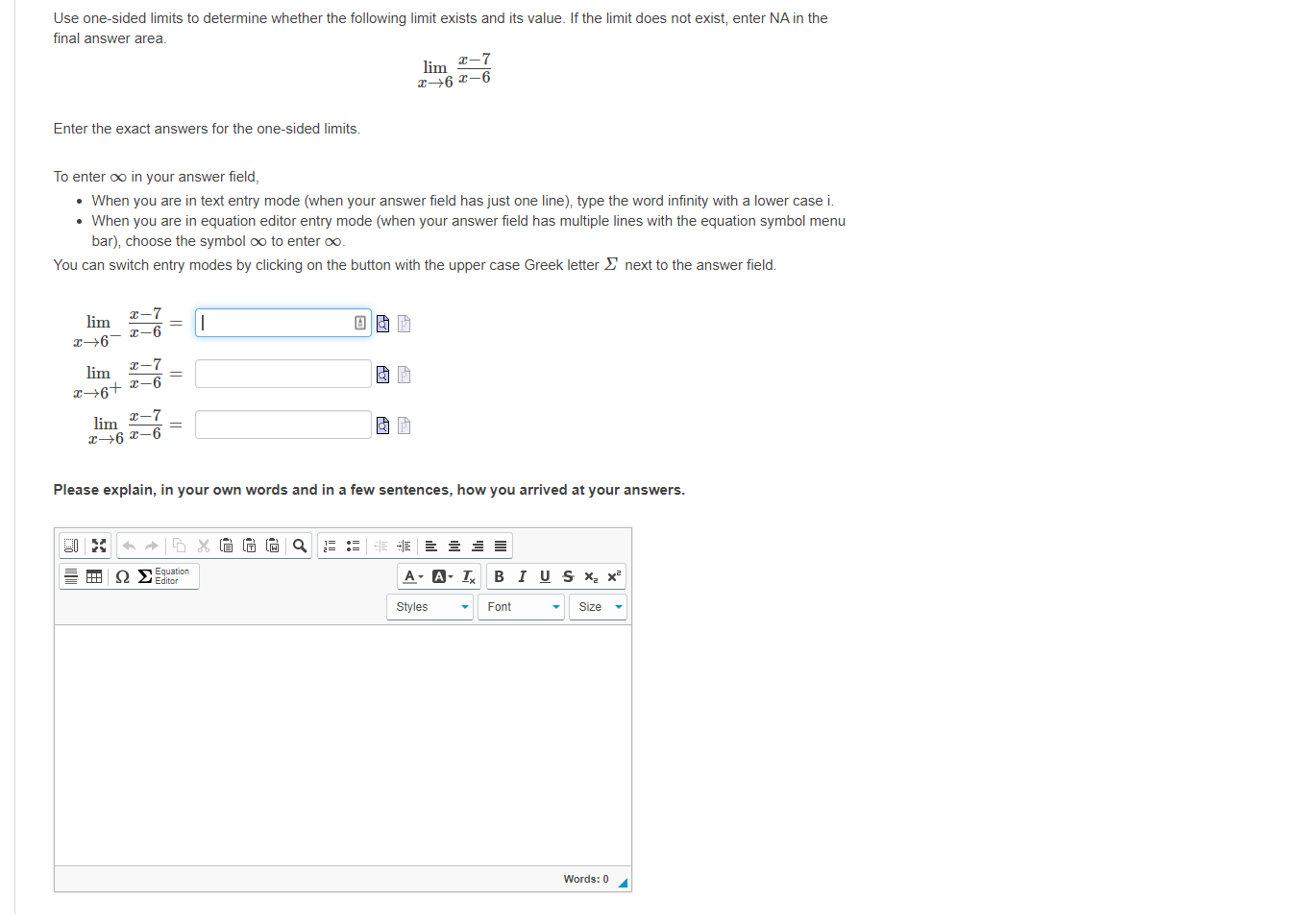 Use one-sided limits to determine whether the following limit exists and its value. If the limit does not exist, enter NA in the
final answer area.
-7
lim
a6 x–6
Enter the exact answers for the one-sided limits.
To enter oo in your answer field,
• When you are in text entry mode (when your answer field has just one line), type the word infinity with a lower case i.
• When you are in equation editor entry mode (when your answer field has multiple lines with the equation symbol menu
bar), choose the symbol oo to enter oo.
You can switch entry modes by clicking on the button with the upper case Greek letter E next to the answer field.
x-7
lim
|
x-6
7
lim
x→6+ x-6
x-7
lim
x→6 x-6
