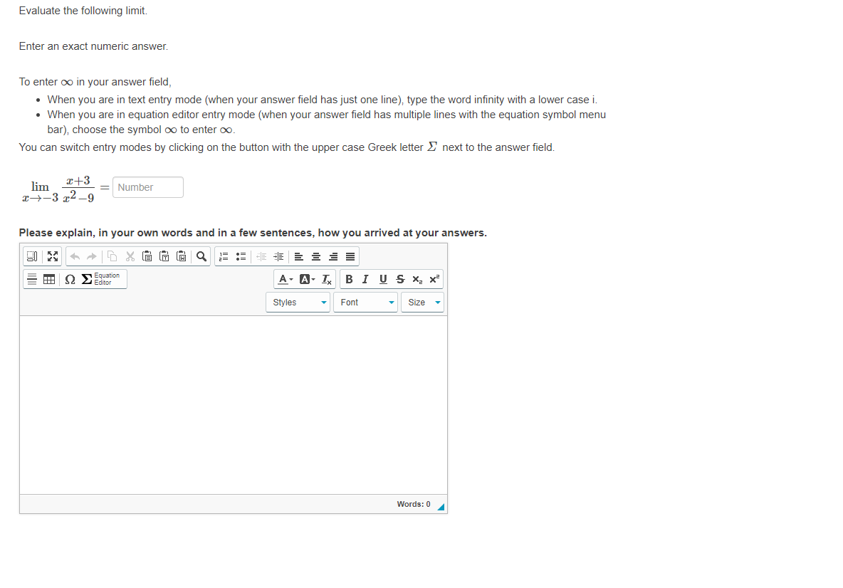 Evaluate the following limit.
Enter an exact numeric answer.
To enter oo in your answer field,
• When you are in text entry mode (when your answer field has just one line), type the word infinity with a lower case i.
When you are in equation editor entry mode (when your answer field has multiple lines with the equation symbol menu
bar), choose the symbol oo to enter o.
You can switch entry modes by clicking on the button with the upper case Greek letter E next to the answer field.
x+3
lim
x→-3 72 _9
Number
Please explain, in your own words and in a few sentences, how you arrived at your answers.
O SEquation
Editor
A- A- I BIUS X x²
Styles
Font
Size
Words: 0
