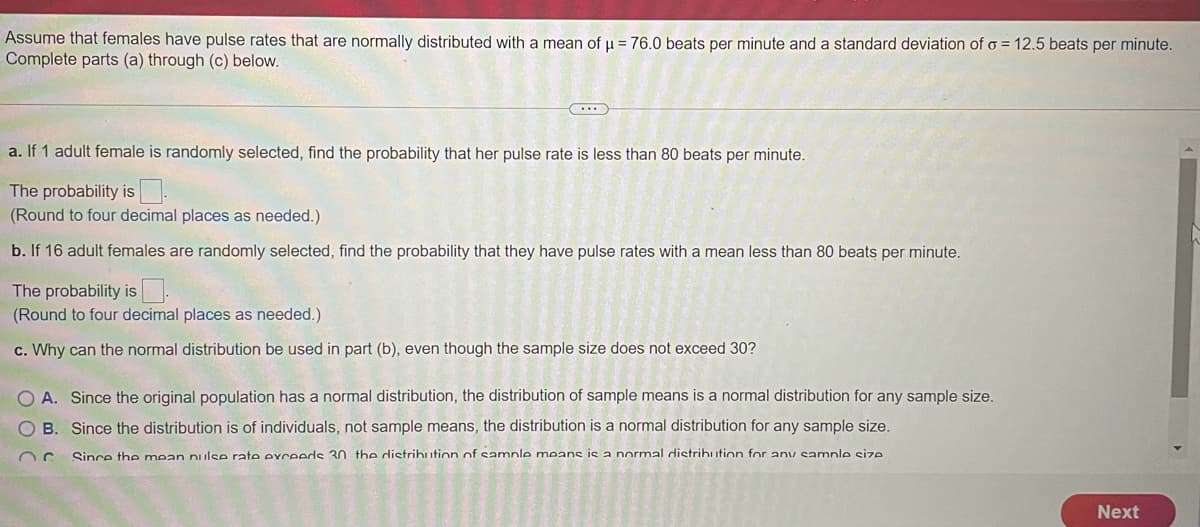 Assume that females have pulse rates that are normally distributed with a mean of u = 76.0 beats per minute and a standard deviation of o = 12.5 beats per minute.
Complete parts (a) through (c) below.
a. If 1 adult female is randomly selected, find the probability that her pulse rate is less than 80 beats per minute.
The probability is :
(Round to four decimal places as needed.)
b. If 16 adult females are randomly selected, find the probability that they have pulse rates with a mean less than 80 beats per minute.
The probability is.
(Round to four decimal places as needed.)
c. Why can the normal distribution be used in part (b), even though the sample size does not exceed 30?
O A. Since the original population has a normal distribution, the distribution of sample means is a normal distribution for any sample size.
O B. Since the distribution is of individuals, not sample means, the distribution is a normal distribution for any sample size.
Since the mean nulse rate exceeds 30 the distrihution of samnle means is a normal distrihution for any samnle size
Next
