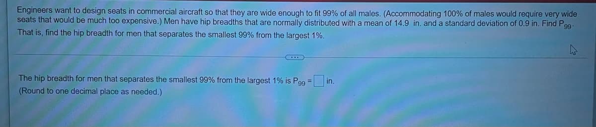 Engineers want to design seats in commercial aircraft so that they are wide enough to fit 99% of all males. (Accommodating 100% of males would require very wide
seats that would be much too expensive.) Men have hip breadths that are normally distributed with a mean of 14.9 in. and a standard deviation of 0.9 in. Find Pog-
That is, find the hip breadth for men that separates the smallest 99% from the largest 1%.
The hip breadth for men that separates the smallest 99% from the largest 1% is Pgg = in.
%3D
(Round to one decimal place as needed.)
