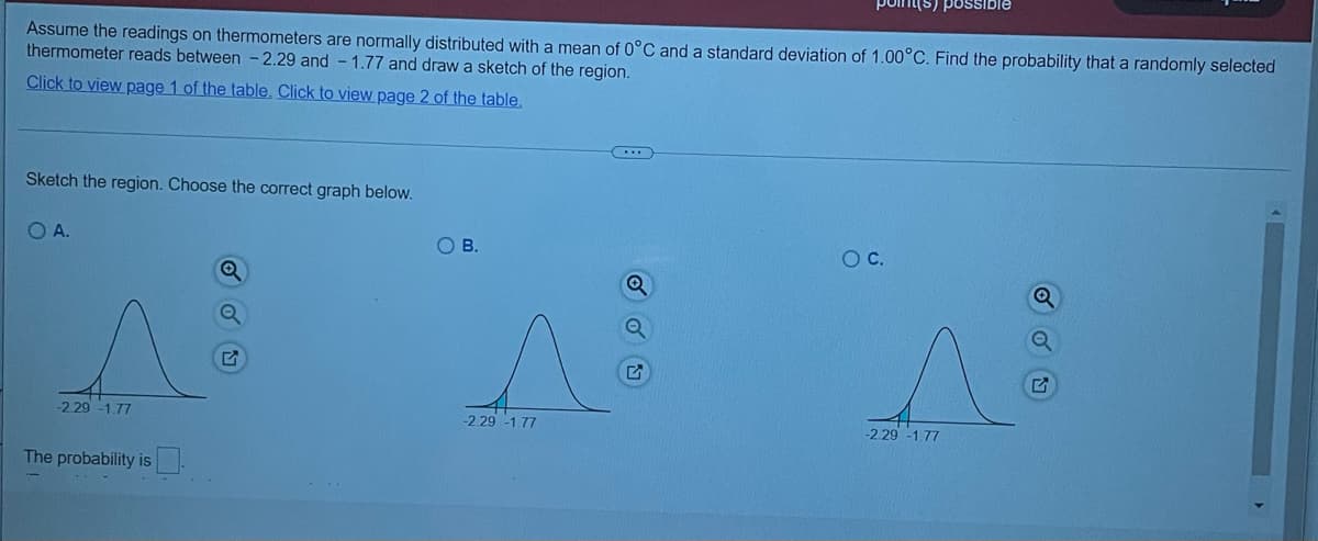 possible
Assume the readings on thermometers are normally distributed with a mean of 0°C and a standard deviation of 1.00°C. Find the probability that a randomly selected
thermometer reads between -2.29 and - 1.77 and draw a sketch of the region.
Click to view page 1 of the table. Click to view page 2 of the table,
Sketch the region. Choose the correct graph below.
O A.
OB.
OC.
-2 29 -1.77
-2.29 -1.77
-2.29 -1.77
The probability is
