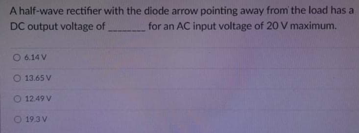 A half-wave rectifier with the diode arrow pointing away from' the load has a
DC output voltage of
for an AC input voltage of 20 V maximum.
O 6.14 V
O 13.65 V
O 12.49 V
O 19.3 V
