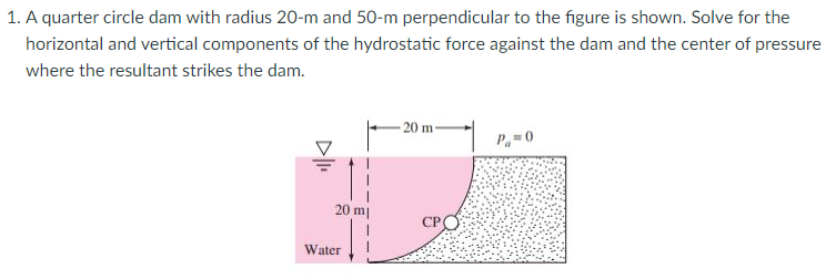 1. A quarter circle dam with radius 20-m and 50-m perpendicular to the figure is shown. Solve for the
horizontal and vertical components of the hydrostatic force against the dam and the center of pressure
where the resultant strikes the dam.
20 m
P=0
20 m|
СРО
Water
