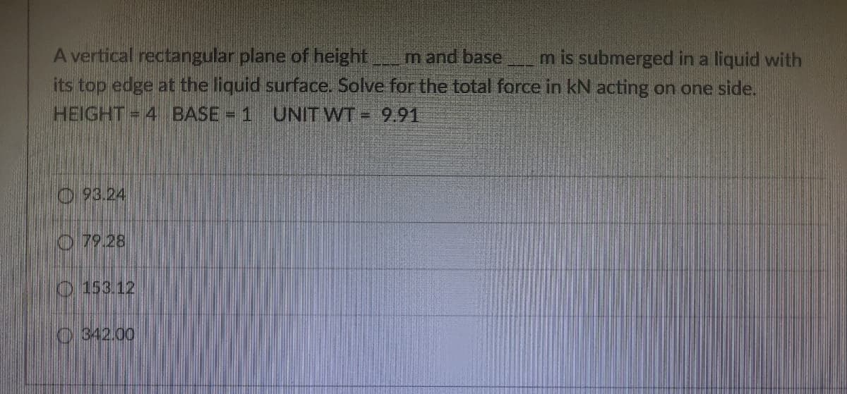 A vertical rectangular plane of height
its top edge at the liquid surface. Solve for the total force in kN acting on one side.
m and base
m is submerged in a liquid with
HEIGHT= 4 BASE= 1 UNIT WT = 9.91
93.24
O 79.28
0 153.12
0.342.00
