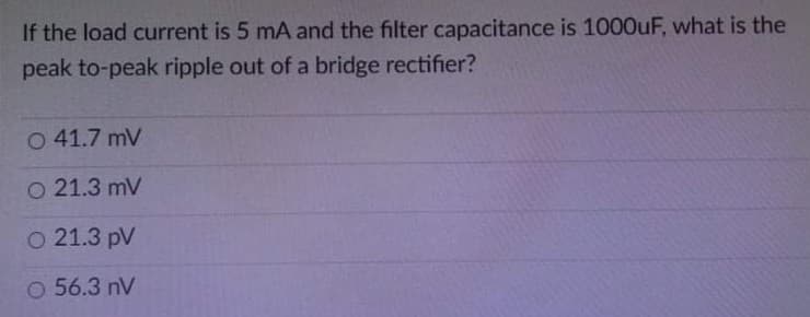 If the load current is 5 mA and the filter capacitance is 1000UF, what is the
peak to-peak ripple out of a bridge rectifier?
O 41.7 mV
O 21.3 mV
о 21.3 pV
O 56.3 nV
