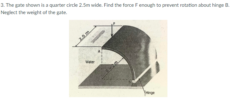 3. The gate shown is a quarter circle 2.5m wide. Find the force F enough to prevent rotation about hinge B.
Neglect the weight of the gate.
2.5 m
Water
R= 2m
B.
YHinge
