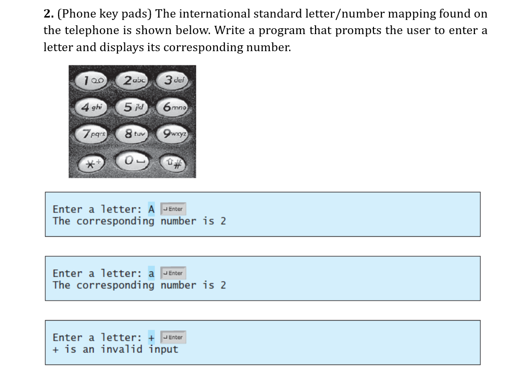 2. (Phone key pads) The international standard letter/number mapping found on
the telephone is shown below. Write a program that prompts the user to enter a
letter and displays its corresponding number.
2abc
3 def
4 ghi
5 ikl
6 mno
7pgrs
8 tuv
9wxyz
Enter a letter: A JEnter
The corresponding number is 2
Enter a letter: a JEnter
The corresponding number is 2
Enter a letter: +
JEnter
+ is an invalid input
