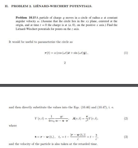 II. PROBLEM 2. LIÉNARD-WIECHERT POTENTIALS.
Problem 10.15A particle of charge q moves in a circle of radius a at constant
angular velocity w. (Assume that the circle lies in the xy plane, centered at the
origin, and at time t = 0 the charge is at (a, 0), on the positive x axis.) Find the
Liénard-Wiechert potentials for points on the z axis.
It would be useful to parameterize the circle as
r(t) = a (cos (wt) + sin (wt)ÿ),
(1)
2
and then directly substitute the values into the Eqs. (10.46) and (10.47), i. e.
V (r, t) =
A(r,t) =V(r,t),
(2)
4TE0 2c - 4 v
where
|r – w (t,)|
2 =r - w (t,), t, =t -
=t -
(3)
and the velocity of the particle is also taken at the retarded time.
