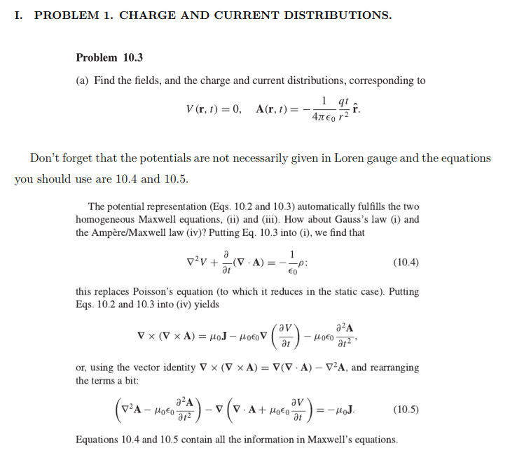 I. PROBLEM 1. CHARGE AND CURRENT DISTRIBUTIONS.
Problem 10.3
(a) Find the fields, and the charge and current distributions, corresponding to
V (r, t) = 0,
A(r, t) =
4T €, r2
Don't forget that the potentials are not necessarily given in Loren gauge and the equations
you should use are 10.4 and 10.5.
The potential representation (Eqs. 10.2 and 10.3) automatically fulfills the two
homogeneous Maxwell equations, (ii) and (iii). How about Gauss's law (i) and
the Ampère/Maxwell law (iv)? Putting Eq. 10.3 into (i), we find that
a
1
v?v +(v · A) =
--p;
(10.4)
at
€0
this replaces Poisson's equation (to which it reduces in the static case). Putting
Eqs. 10.2 and 10.3 into (iv) yields
a?A
V x (V x A) = HoJ – Hoco V
at
or, using the vector identity V x (V x A) = V(V · A) – V²A, and rearranging
the terms a bit:
a²A
av
V - A + Ho€0-
at
v²A
:-HoJ.
(10.5)
Equations 10.4 and 10.5 contain all the information in Maxwell's equations.
