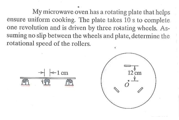 My microwave oven has a rotating plate that helps
ensure uniform cooking. The plate takes 10 s to complete
one revolution and is driven by three rotating wheels. As-
suming no slip between the wheels and plate, determine the
rotational speed of the rollers.
H-1 cm
12 cm
