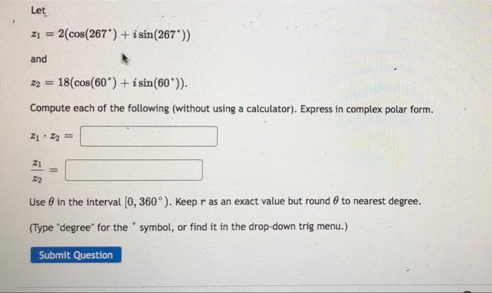 Let
21 = 2(cos(267) + i sin(267))
and
22 = 18 (cos(60°) + i sin(60°)).
Compute each of the following (without using a calculator). Express in complex polar form.
Z172=
Z1
=
22
Use in the interval [0, 360°). Keep r as an exact value but round 0 to nearest degree.
(Type "degree" for the symbol, or find it in the drop-down trig menu.)
Submit Question