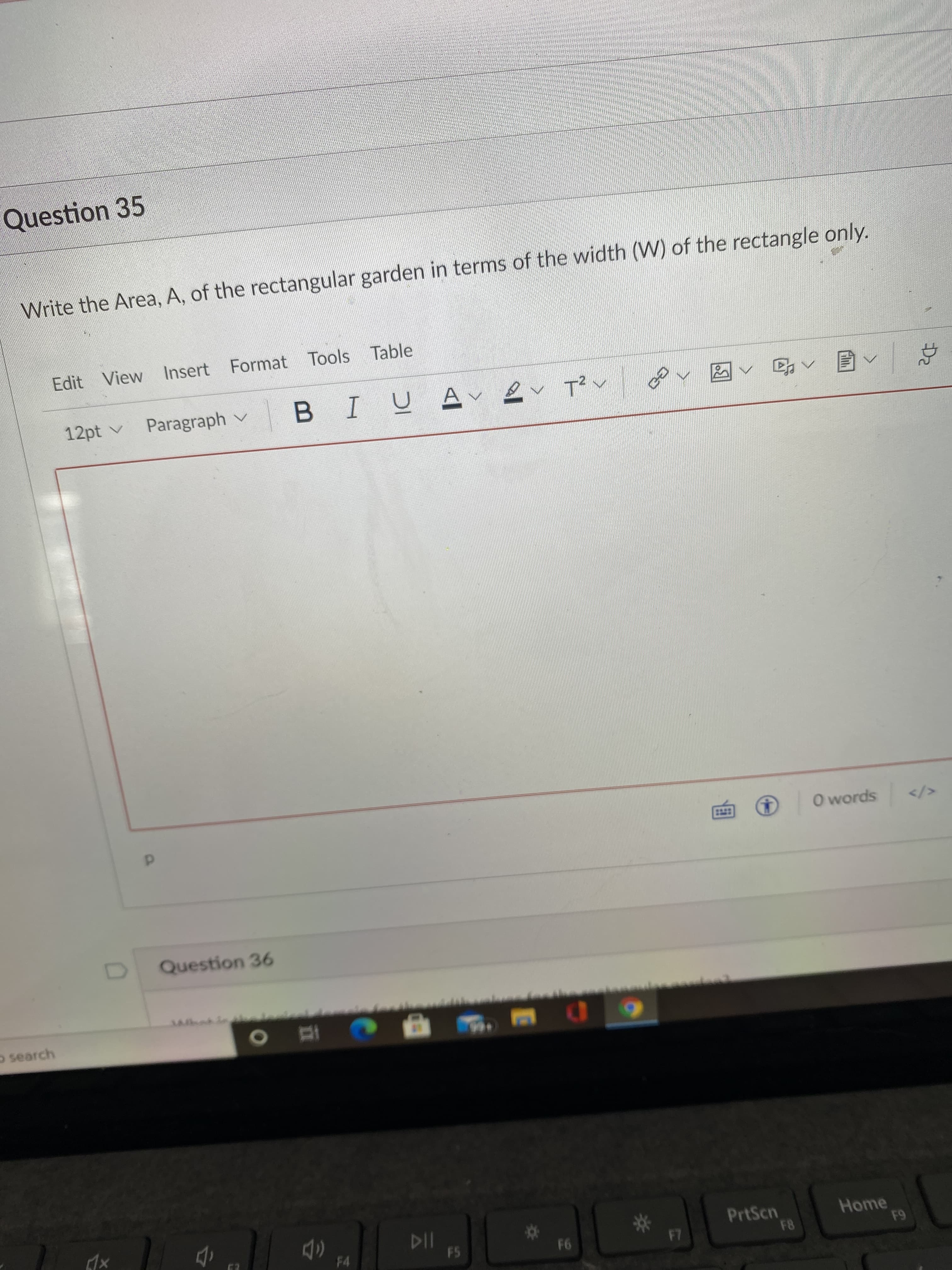 ### Question 35

**Text:**
Write the Area, A, of the rectangular garden in terms of the width (W) of the rectangle only.

**Instructions and Options:**
Below the question, there is a text editor toolbar with options for editing and formatting text. The toolbar includes:
- Basic text formatting options: Bold, Italic, Underline
- Paragraph options
- Insert options: Link, Image, Table
- Tools and View options
- Text size options starting at 12pt
There is a large text box underneath the toolbar where you can type your answer.

Additionally, there is a mention of "Question 36" below the text box, indicating that this is part of a sequence of questions on the same page or document.

**Explanation for Students:**
To solve this problem, you need to express the area (A) of the rectangular garden using only its width (W). Remember, the area of a rectangle can be calculated by multiplying its length (L) by its width (W). You may need to find or assume a relationship between the length and the width to express the area solely in terms of W. Type your mathematical expression or explanation in the space provided.