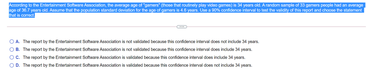 According to the Entertainment Software Association, the average age of "gamers" (those that routinely play video games) is 34 years old. A random sample of 33 gamers people had an average
age of 36.7 years old. Assume that the population standard deviation for the age of gamers is 4.6 years. Use a 90% confidence interval to test the validity of this report and choose the statement
that is correct.
O A. The report by the Entertainment Software Association is not validated because this confidence interval does not include 34 years.
O B. The report by the Entertainment Software Association is not validated because this confidence interval does include 34 years.
O C. The report by the Entertainment Software Association is validated because this confidence interval does include 34 years.
O D. The report by the Entertainment Software Association is validated because this confidence interval does not include 34 years.
