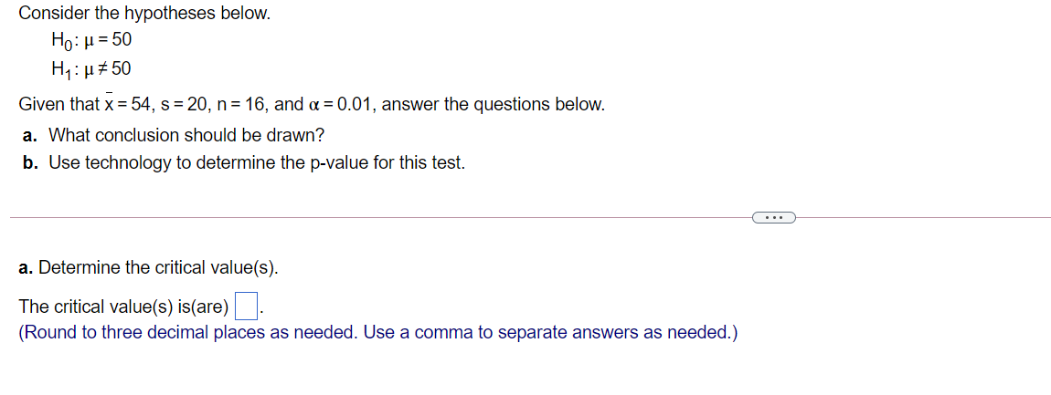 Consider the hypotheses below.
Ho: µ = 50
H1: µ# 50
Given that x = 54, s= 20, n= 16, and a = 0.01, answer the questions below.
a. What conclusion should be drawn?
b. Use technology to determine the p-value for this test.
...
a. Determine the critical value(s).
The critical value(s) is(are).
(Round to three decimal places as needed. Use a comma to separate answers as needed.)
