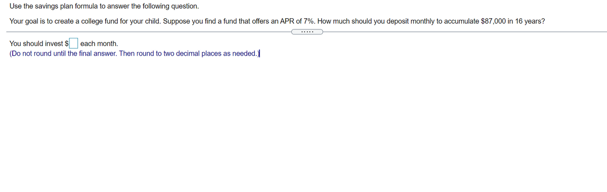 Use the savings plan formula to answer the following question.
Your goal is to create a college fund for your child. Suppose you find a fund that offers an APR of 7%. How much should you deposit monthly to accumulate $87,000 in 16 years?
.....
You should invest $ each month.
(Do not round until the final answer. Then round to two decimal places as needed.)
