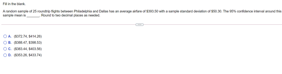 Fill in the blank.
A random sample of 25 roundtrip flights between Philadelphia and Dallas has an average airfare of $393.50 with a sample standard deviation of $50.30. The 95% confidence interval around this
sample mean is
Round to two decimal places as needed.
...
A. ($372.74, $414.26)
B. ($388.47, $398.53)
OC. ($383.44, $403.56)
O D. ($353.26, $433.74)
