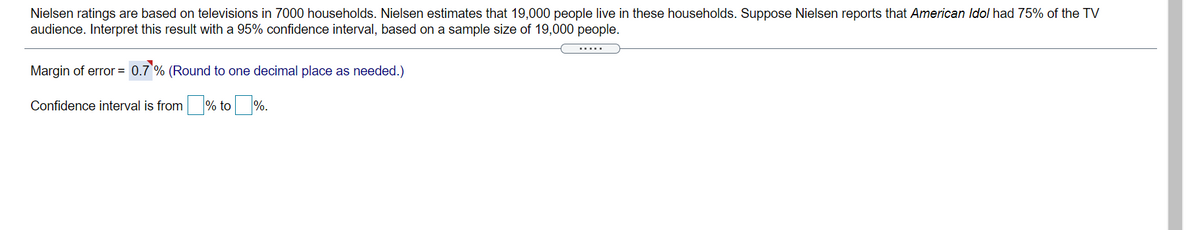 Nielsen ratings are based on televisions in 7000 households. Nielsen estimates that 19,000 people live in these households. Suppose Nielsen reports that American Idol had 75% of the TV
audience. Interpret this result with a 95% confidence interval, based on a sample size of 19,000 people.
Margin of error = 0.7 % (Round to one decimal place as needed.)
Confidence interval is from % to %.
