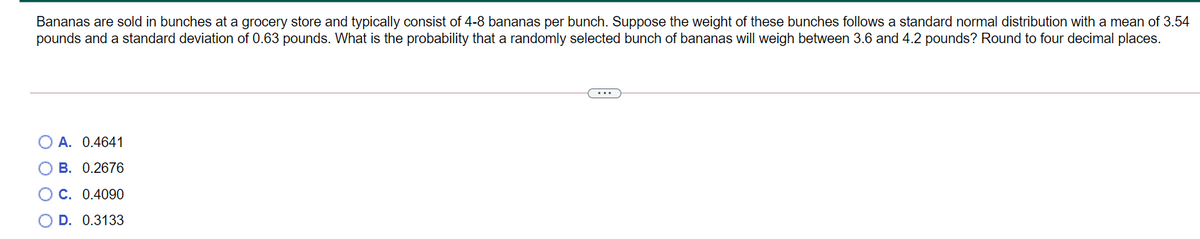 Bananas are sold in bunches at a grocery store and typically consist of 4-8 bananas per bunch. Suppose the weight of these bunches follows a standard normal distribution with a mean of 3.54
pounds and a standard deviation of 0.63 pounds. What is the probability that a randomly selected bunch of bananas will weigh between 3.6 and 4.2 pounds? Round to four decimal places.
...
O A. 0.4641
B. 0.2676
OC. 0.4090
O D. 0.3133
