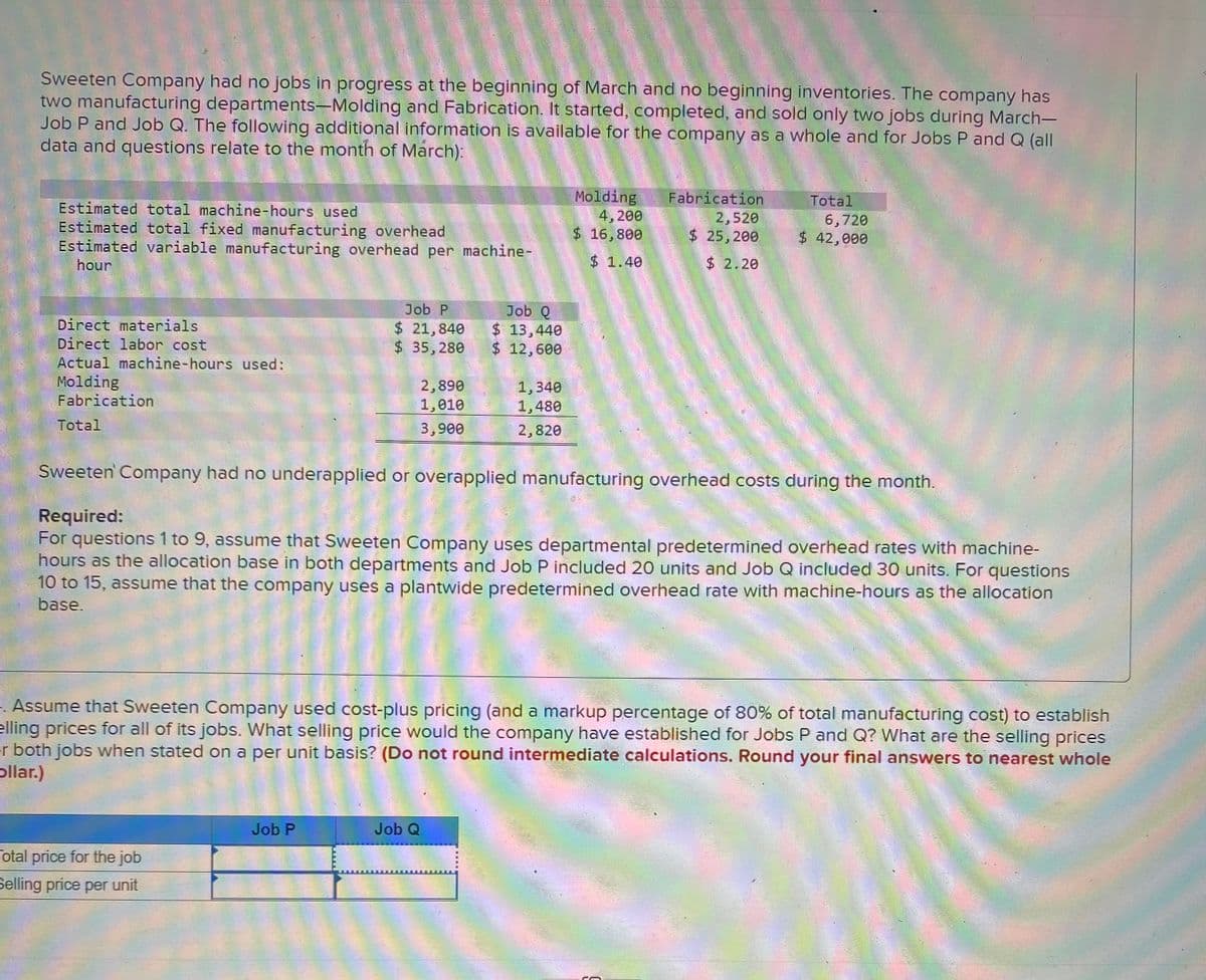 Sweeten Company had no jobs in progress at the beginning of March and no beginning inventories. The company has
two manufacturing departments-Molding and Fabrication. It started, completed, and sold only two jobs during March-
Job P and Job Q. The following additional information is available for the company as a whole and for Jobs P and Q (all
data and questions relate to the month of March):
Molding
4, 200
$ 16,800
Fabrication
2,520
$ 25, 200
Total
Estimated total machine-hours used
Estimated total fixed manufacturing overhead
Estimated variable manufacturing overhead per machine-
6,720
$ 42,000
hour
$ 1.40
$ 2.20
Job Q
$ 13,440
$ 12,600
Job P
Direct materials
Direct labor cost
$ 21,840
$35,280
Actual machine-hours used:
Molding
Fabrication
2,890
1,010
1,340
1,480
Total
3,900
2,820
Sweeten Company had no underapplied or overapplied manufacturing overhead costs during the month.
Required:
For questions 1 to 9, assume that Sweeten Company uses departmental predetermined overhead rates with machine-
hours as the allocation base in both departments and Job P included 20 units and Job Q included 30 units. For questions
10 to 15, assume that the company uses a plantwide predetermined overhead rate with machine-hours as the allocation
base.
1. Assume that Sweeten Company used cost-plus pricing (and a markup percentage of 80% of total manufacturing cost) to establish
elling prices for all of its jobs. What selling price would the company have established for Jobs P and Q? What are the selling prices
r both jobs when stated on a per unit basis? (Do not round intermediate calculations. Round your final answers to nearest whole
pllar.)
Job P
Job Q
otal price for the job
Selling price per unit
