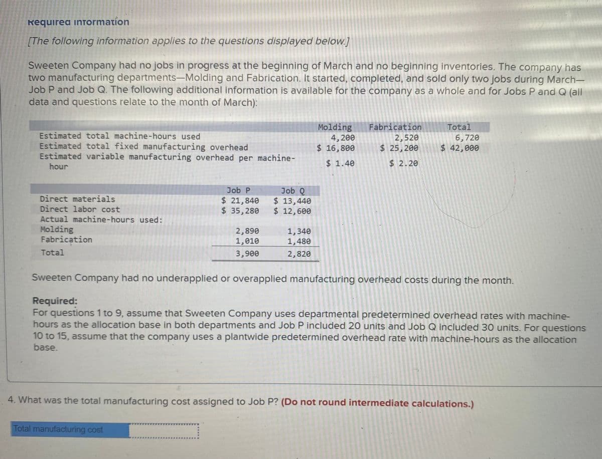 Required inTormation
[The following information applies to the questions displayed below.]
Sweeten Company had no jobs in progress at the beginning of March and no beginning inventories. The company has
two manufacturing departments-Molding and Fabrication. It started, completed, and sold only two jobs during March-
Job P and Job Q. The following additional information is available for the company as a whole and for Jobs P and Q (all
data and questions relate to the month of March):
Molding
4,200
$ 16,800
Fabrication
2,520
$25, 200
Total
Estimated total machine-hours used
Estimated total fixed manufacturing overhead
Estimated variable manufacturing overhead per machine-
6,720
$ 42,000
hour
$ 1.40
$2.20
Job Q
$ 13,440
$ 12,600
Job P
Direct materials
Direct labor cost
Actual machine-hours used:
$ 21,840
$ 35,280
Molding
Fabrication
2,890
1,340
1,480
1,010
Total
3,900
2,820
Sweeten Company had no underapplied or overapplied manufacturing overhead costs during the month.
Required:
For questions 1 to 9, assume that Sweeten Company uses departmental predetermined overhead rates with machine-
hours as the allocation base in both departments and Job P included 20 uníts and Job Q included 30 units. For questions
10 to 15, assume that the company uses a plantwide predetermined overhead rate with mạchine-hours as the allocation
base.
4. What was the total manufacturing cost assigned to Job P? (Do not round intermediate calculations.)
Total manufacturing cost
