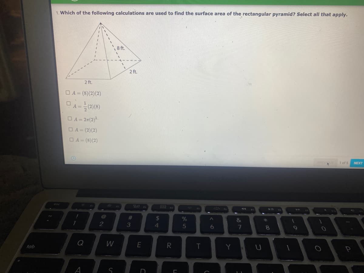 1. Which of the following calculations are used to find the surface area of the rectangular pyramid? Select all that apply.
8 ft.
2 ft.
2 ft.
O A = (8)(2)(2)
OA= 27(2)2
OA= (2)(2)
OA= (8)(2)
1 of 5
NEXT
esc
20
@
%23
24
2
3
4
6
8.
9
Q
T.
Y
tab
