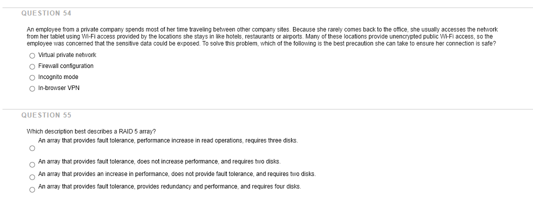QUESTION 54
An employee from a private company spends most of her time traveling between other company sites. Because she rarely comes back to the office, she usually accesses the network
from her tablet using Wi-Fi access provided by the locations she stays in like hotels, restaurants or airports. Many of these locations provide unencrypted public Wi-Fi access, so the
employee was concerned that the sensitive data could be exposed. To solve this problem, which of the following is the best precaution she can take to ensure her connection is safe?
O Virtual private network
O Firewall configuration
O Incognito mode
O In-browser VPN
QUESTION 55
Which description best describes a RAID 5 array?
An array that provides fault tolerance, performance increase in read operations, requires three disks.
An array that provides fault tolerance, does not increase performance, and requires two disks.
An array that provides an increase in performance, does not provide fault tolerance, and requires two disks.
An array that provides fault tolerance, provides redundancy and performance, and requires four disks.
o o o o
