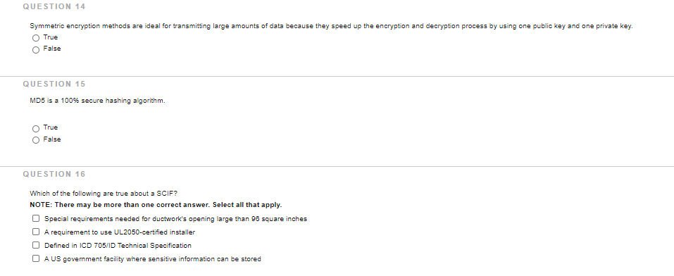 QUESTION 14
Symmetric encryption methods are ideal for transmitting large amounts of data because they speed up the encryption and decryption process by using one public key and one private key.
O True
False
QUESTION 15
MD5 is a 100% secure hashing algorithm.
True
False
QUESTION 16
Which of the following are true about a SCIF?
NOTE: There may be more than one correct answer. Select all that apply.
Special requirements needed for ductwork's opening large than 96 square inches
A requirement to use UL2050-certified installer
O Defined in ICD 705/ID Technical Specification
O A US govermment facility where sensitive information can be stored
