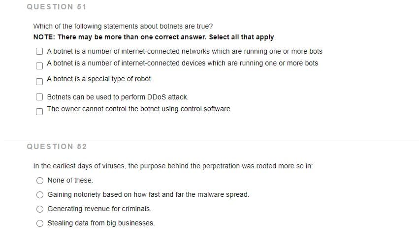 QUESTION 51
Which of the following statements about botnets are true?
NOTE: There may be more than one correct answer. Select all that apply.
A botnet is a number of internet-connected networks which are running one or more bots
A botnet is a number of internet-connected devices which are running one or more bots
A botnet is a special type of robot
Botnets can be used to perform DD0S attack.
The owner cannot control the botnet using control software
QUESTION 52
In the earliest days of viruses, the purpose behind the perpetration was rooted more so in:
None of these.
Gaining notoriety based on how fast and far the malware spread.
Generating revenue for criminals.
Stealing data from big businesses.
