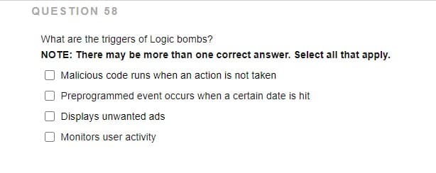 QUESTION 58
What are the triggers of Logic bombs?
NO TE: There may be more than one correct answer. Select all that apply.
Malicious code runs when an action is not taken
Preprogrammed event occurs when a certain date is hit
Displays unwanted ads
Monitors user activity
