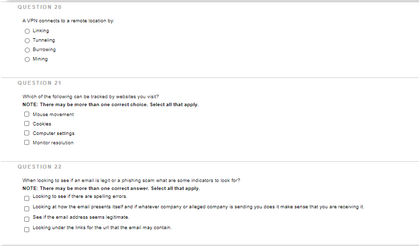 QUESTION 20
A VPN connects to a remote location by:
O Linking
Tunneling
Burrowing
Mining
QUESTION 21
Which of the following can be tracked by websites you visit?
NOTE: There may be more than one correct choice. Select all that apply.
O Mouse movement
OCookies
OComputer settings
O Monitor resolution
QUESTION 22
When looking to see if an email is legit or a phishing scam what are some indicators to look for?
NOTE: There may be more than one correct answer. Select all that apply.
O Looking to see if there are spelling errors.
Looking at how the email presents itself and if whatever company or alleged company is sending you does it make sense that you are receiving it.
if the email address seems legitimate.
Looking under the links for the url that the email may contain.
O O
