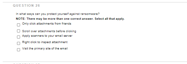 QUESTION 26
In what ways can you protect yourself against ransomware?
NOTE: There may be more than one correct answer. Select all that apply.
Only click attachments from friends
Scroll over attachments before clicking
O Apply scanners to your email server
Right click to inspect attachment
Visit the primary site of the email
