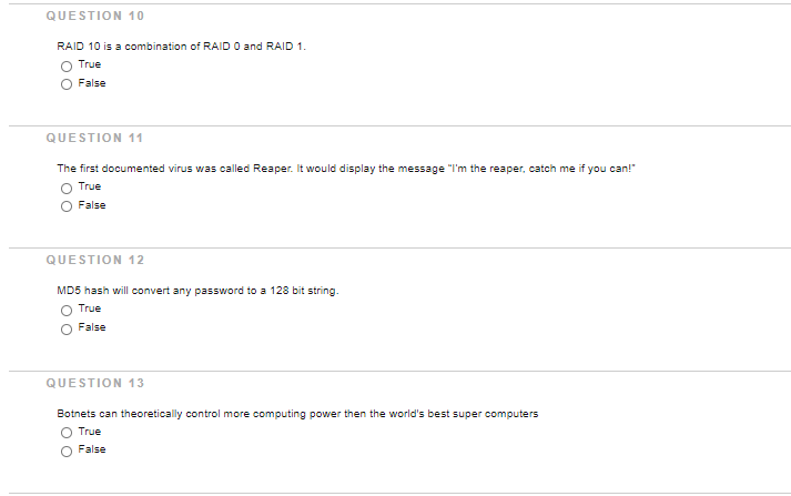 QUESTION 10
RAID 10 is a combination of RAID O and RAID 1.
True
False
QUESTION 11
The first documented virus was called Reaper. It would display the message "I'm the reaper, catch me if you can!"
True
False
QUESTION 12
MD5 hash will convert any password to a 128 bit string.
True
False
QUESTION 13
Botnets can theoretically control more computing power then the world's best super computers
True
False

