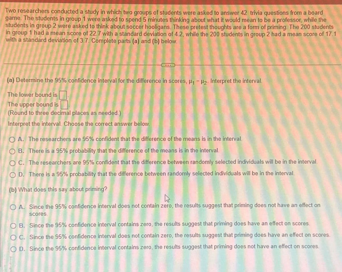 Two researchers conducted a study in which two groups of students were asked to answer 42 trivia questions from a board
game. The students in group 1 were asked to spend 5 minutes thinking about what it would mean to be a professor, while the
students in group 2 were asked to think about soccer hooligans. These pretest thoughts are a form of priming. The 200 students
in group 1 had a mean score of 22.7 with a standard deviation of 4.2, while the 200 students in group 2 had a mean score of 17.1
with a standard deviation of 3.7. Complete parts (a) and (b) below.
(a) Determine the 95% confidence interval for the difference in scores, H1-H2. Interpret the interval.
The lower bound is
The upper bound is
(Round to three decimal places as needed.)
Interpret the interval. Choose the correct answer below.
OA. The researchers are 95% confident that the difference of the means is in the interval.
OB. There is a 95% probability that the difference of the means is in the interval.
OC. The researchers are 95% confident that the difference between randomly selected individuals will be in the interval.
OD. There is a 95% probability that the difference between randomly selected individuals will be in the interval.
(b) What does this say about priming?
OA. Since the 95% confidence interval does not contain zero, the results suggest that priming does not have an effect on
scores
OB. Since the 95% confidence interval contains zero, the results suggest that priming does have an effect on scores.
OC. Since the 95% confidence interval does not contain zero, the results suggest that priming does have an effect on scores.
OD. Since the 95% confidence interval contains zero, the results suggest that priming does not have an effect on scores.
