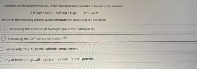 Consider an electrochemical cell, under standard state conditions, based on the reaction:
2 H(aq) + Cd(s)- Cd³(aq) + H,g)
E = 0.40 V
Which of the following actions would increase the measured cell potential?
O increasing the pressure of hydrogen gas in the hydrogen cell
increasing the Cd ion concentration
increasing the [H') in the cathode compartment
any of these things will increase the measured cell potential