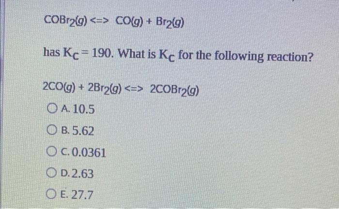 COBr₂(g) <=> CO(g) + Br₂(g)
has Kc = 190. What is Kc for the following reaction?
2CO(g) + 2Br2(g) <=> 2COBr2(g)
A. 10.5
OB. 5.62
OC. 0.0361
OD. 2.63
OE. 27.7