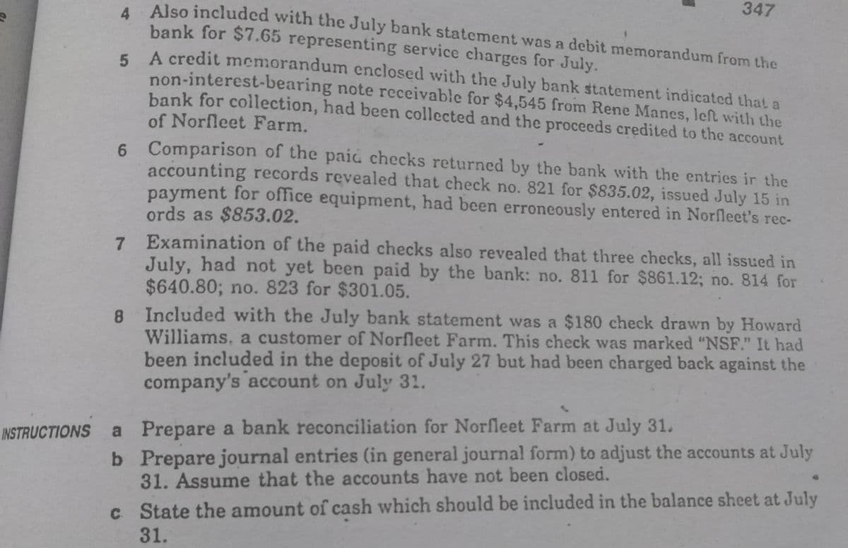 347
Also included with the July bank statement was a debit memorandum from the
bank for $7.65 representing service charges for July.
E A credit memorandum enclosed with the July bank statement indicated that a
non-interest-bearing note receivable for $4,545 from Rene Manes, left with the
bank for collection, had been collected and the proceeds credited to the account
of Norfleet Farm.
6 Comparison of the paii checks returned by the bank with the entries ir the
accounting records revealed that check no. 821 for $835.02, issued July 15 in
payment for office equipment, had been erroneously entered in Norfleet's rec-
ords as $853.02.
7 Examination of the paid checks also revealed that three checks, all issued in
July, had not yet been paid by the bank: no. 811 for $861.12; no. 814 for
$640.80; no. 823 for $301.05.
8 Included with the July bank statement was a $180 check drawn by Howard
Williams, a customer of Norfleet Farm. This check was marked "NSF." It had
been included in the deposit of July 27 but had been charged back against the
company's account on July 31.
a Prepare a bank reconciliation for Norfleet Farm at July 31.
b Prepare journal entries (in general journal form) to adjust the accounts at July
31. Assume that the accounts have not been closed.
INSTRUCTIONS
c State the amount of cash which should be included in the balance sheet at July
31.
