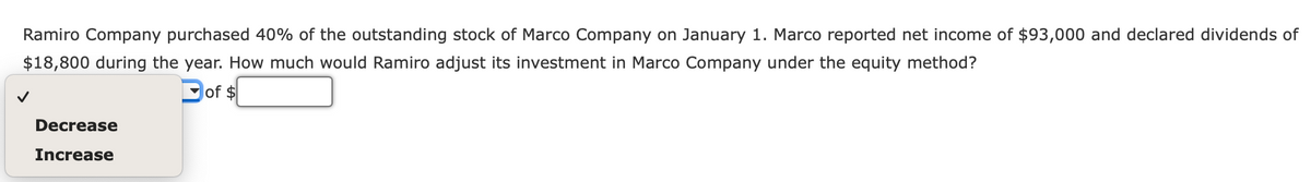 Ramiro Company purchased 40% of the outstanding stock of Marco Company on January 1. Marco reported net income of $93,000 and declared dividends of
$18,800 during the year. How much would Ramiro adjust its investment in Marco Company under the equity method?
of $
Decrease
Increase