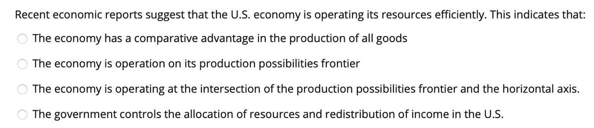 Recent economic reports suggest that the U.S. economy is operating its resources efficiently. This indicates that:
The economy has a comparative advantage in the production of all goods
The economy is operation on its production possibilities frontier
The economy is operating at the intersection of the production possibilities frontier and the horizontal axis.
The government controls the allocation of resources and redistribution of income in the U.S.
