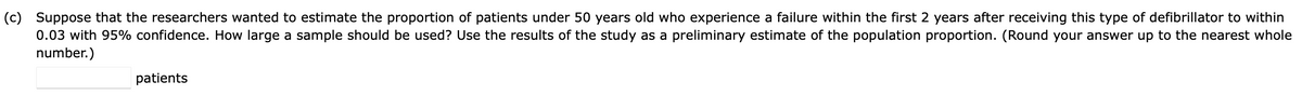 (c) Suppose that the researchers wanted to estimate the proportion of patients under 50 years old who experience a failure within the first 2 years after receiving this type of defibrillator to within
0.03 with 95% confidence. How large a sample should be used? Use the results of the study as a preliminary estimate of the population proportion. (Round your answer up to the nearest whole
number.)
patients
